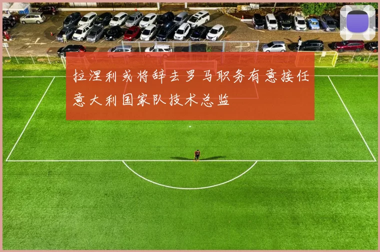 拉涅利或将辞去罗马职务有意接任意大利国家队技术总监