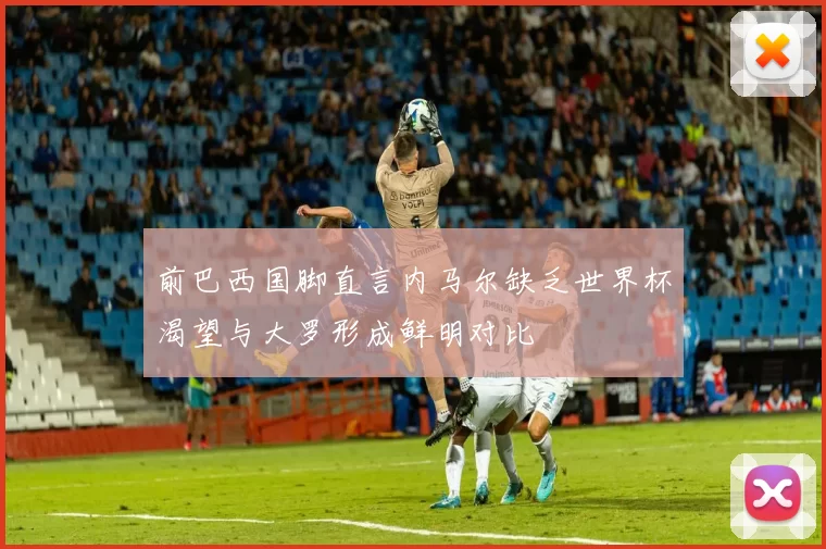 前巴西国脚直言内马尔缺乏世界杯渴望与大罗形成鲜明对比