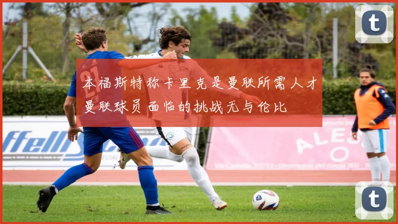本福斯特称卡里克是曼联所需人才曼联球员面临的挑战无与伦比