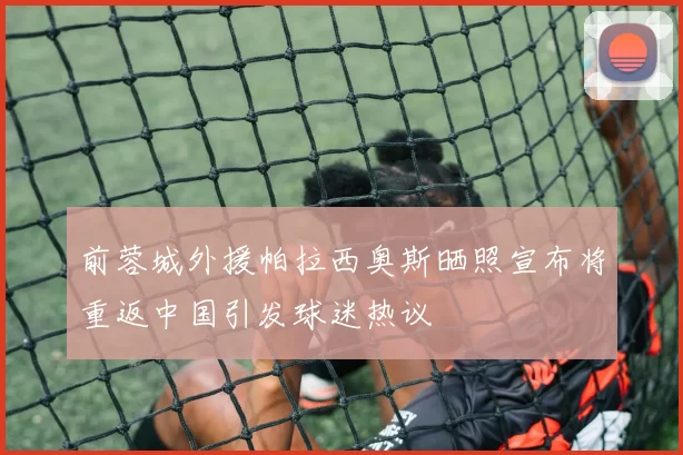 前蓉城外援帕拉西奥斯晒照宣布将重返中国引发球迷热议