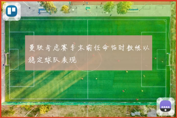曼联考虑赛季末前任命临时教练以稳定球队表现