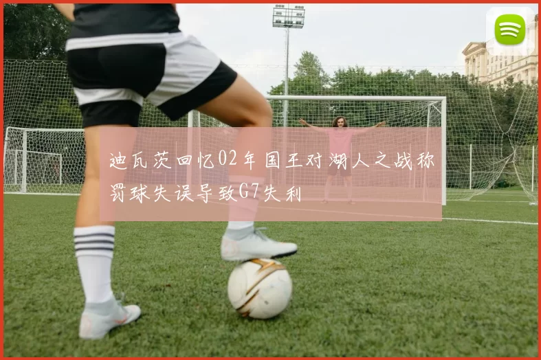 迪瓦茨回忆02年国王对湖人之战称罚球失误导致G7失利