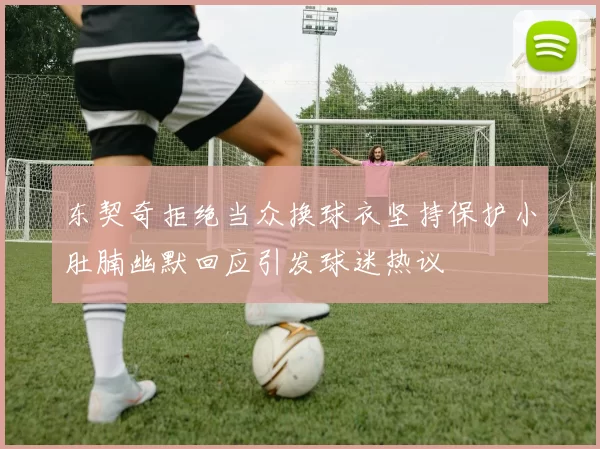 东契奇拒绝当众换球衣坚持保护小肚腩幽默回应引发球迷热议