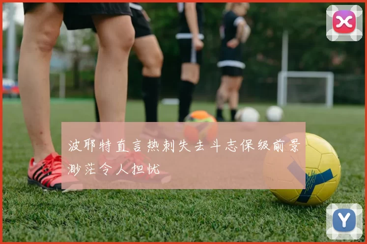 波耶特直言热刺失去斗志保级前景渺茫令人担忧