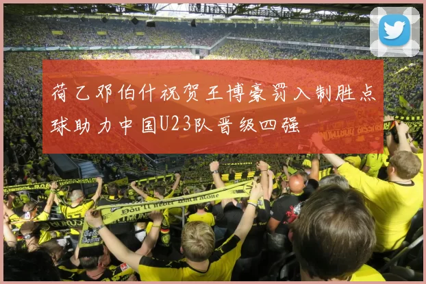 荷乙邓伯什祝贺王博豪罚入制胜点球助力中国U23队晋级四强