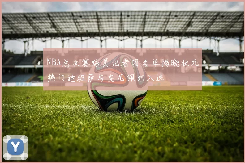NBA总决赛球员记者团名单揭晓状元热门迪班萨与克尼佩尔入选