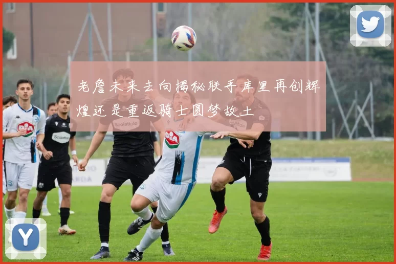 老詹未来去向揭秘联手库里再创辉煌还是重返骑士圆梦故土