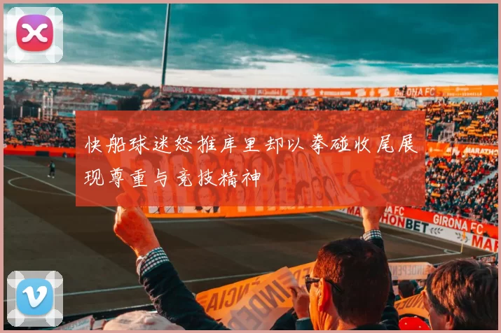 快船球迷怒推库里却以拳碰收尾展现尊重与竞技精神