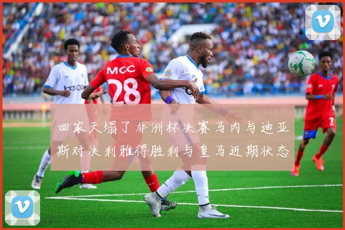 回家天塌了非洲杯决赛马内与迪亚斯对决利雅得胜利与皇马近期状态堪忧