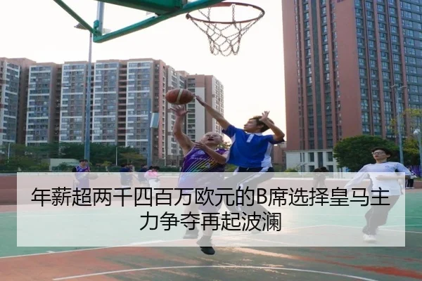 年薪超两千四百万欧元的B席选择皇马主力争夺再起波澜（leyu）