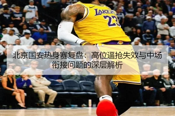 北京国安热身赛复盘：高位逼抢失效与中场衔接问题的深层解析（leyu）