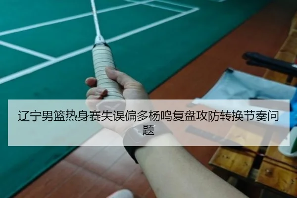 辽宁男篮热身赛失误偏多杨鸣复盘攻防转换节奏问题（leyu）